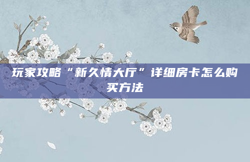玩家攻略“新久情大厅”详细房卡怎么购买方法