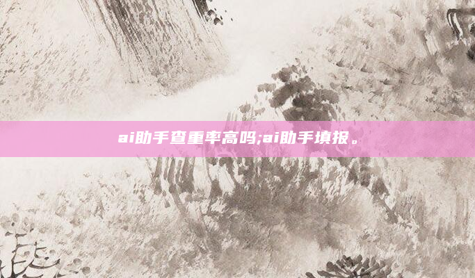 ai助手查重率高吗;ai助手填报。