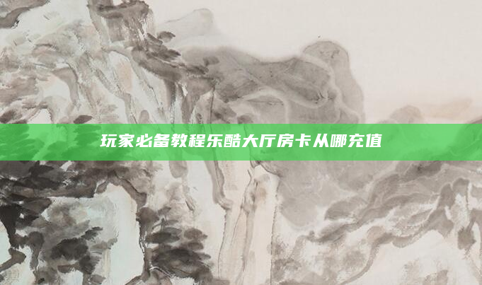 玩家必备教程乐酷大厅房卡从哪充值