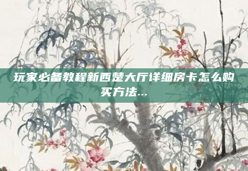 玩家必备教程新西楚大厅详细房卡怎么购买方法...