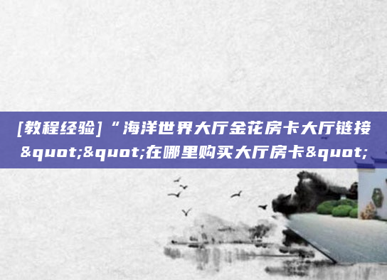 [教程经验]“海洋世界大厅金花房卡大厅链接""在哪里购买大厅房卡"