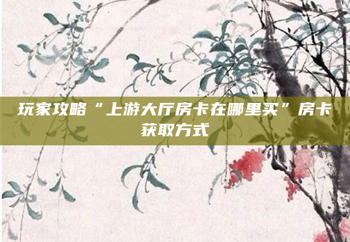 玩家攻略“上游大厅房卡在哪里买”房卡获取方式