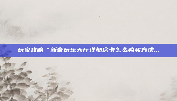 玩家攻略“新奇玩乐大厅详细房卡怎么购买方法...