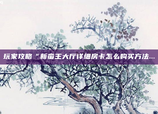 玩家攻略“新蛮王大厅详细房卡怎么购买方法...