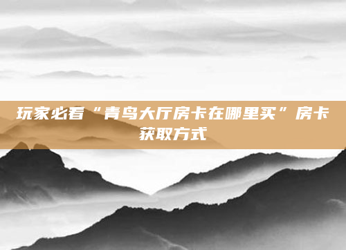 玩家必看“青鸟大厅房卡在哪里买”房卡获取方式