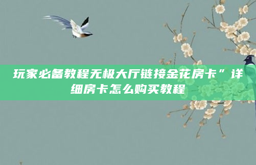 玩家必备教程无极大厅链接金花房卡”详细房卡怎么购买教程
