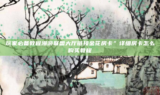 玩家必备教程漫游联盟大厅链接金花房卡”详细房卡怎么购买教程
