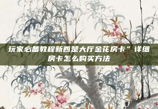 玩家必备教程新西楚大厅金花房卡”详细房卡怎么购买方法