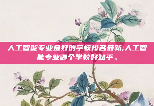 人工智能专业最好的学校排名最新;人工智能专业哪个学校好知乎。