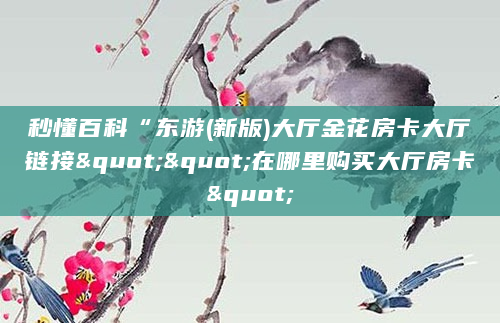 秒懂百科“东游(新版)大厅金花房卡大厅链接""在哪里购买大厅房卡"