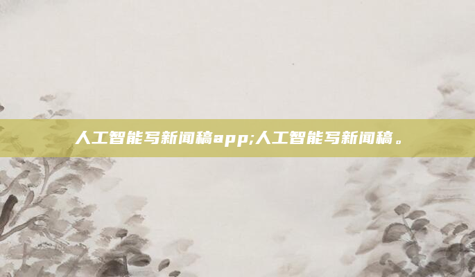 人工智能写新闻稿app;人工智能写新闻稿。