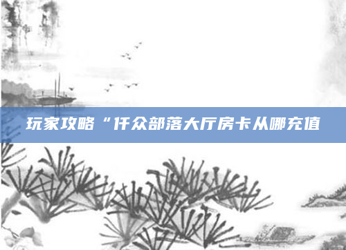 玩家攻略“仟众部落大厅房卡从哪充值