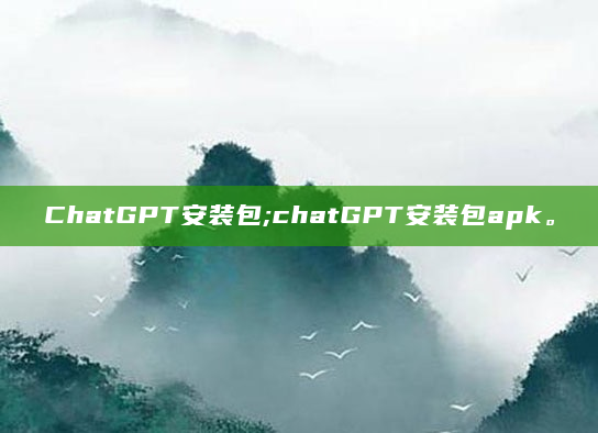 ChatGPT安装包;chatGPT安装包apk。