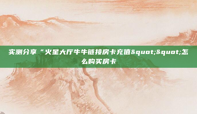 实测分享“火星大厅牛牛链接房卡充值""怎么购买房卡