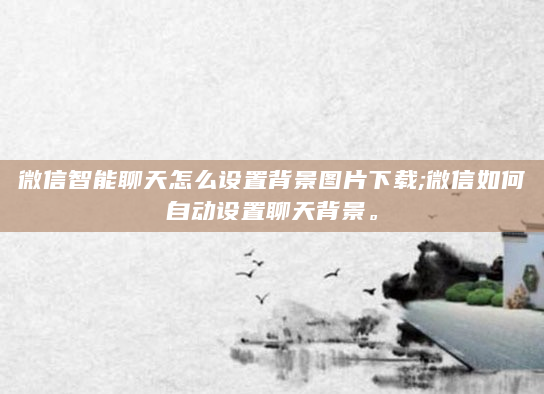 微信智能聊天怎么设置背景图片下载;微信如何自动设置聊天背景。