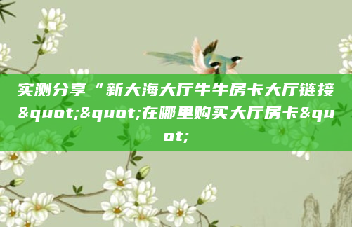实测分享“新大海大厅牛牛房卡大厅链接""在哪里购买大厅房卡"