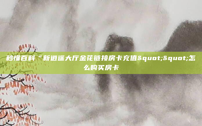 秒懂百科“新逍遥大厅金花链接房卡充值""怎么购买房卡