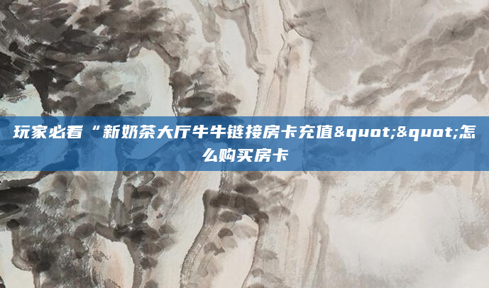 玩家必看“新奶茶大厅牛牛链接房卡充值""怎么购买房卡