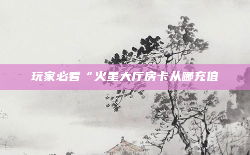 玩家必看“火星大厅房卡从哪充值