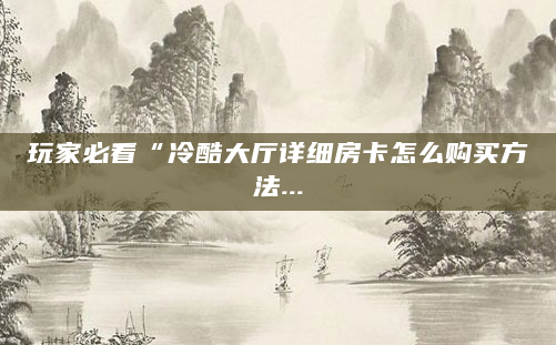 玩家必看“冷酷大厅详细房卡怎么购买方法...