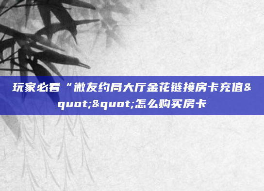 玩家必看“微友约局大厅金花链接房卡充值""怎么购买房卡