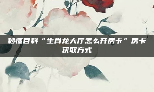 秒懂百科“生肖龙大厅怎么开房卡”房卡获取方式