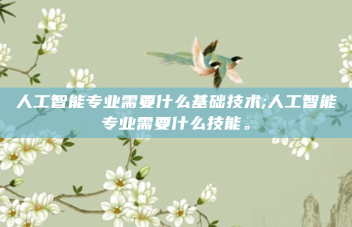 人工智能专业需要什么基础技术;人工智能专业需要什么技能。
