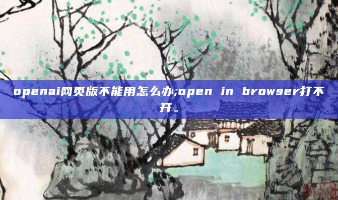 openai网页版不能用怎么办;open in browser打不开。