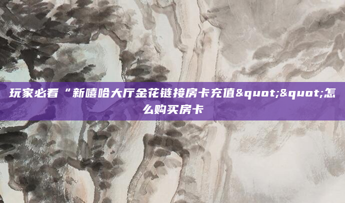 玩家必看“新嘻哈大厅金花链接房卡充值""怎么购买房卡