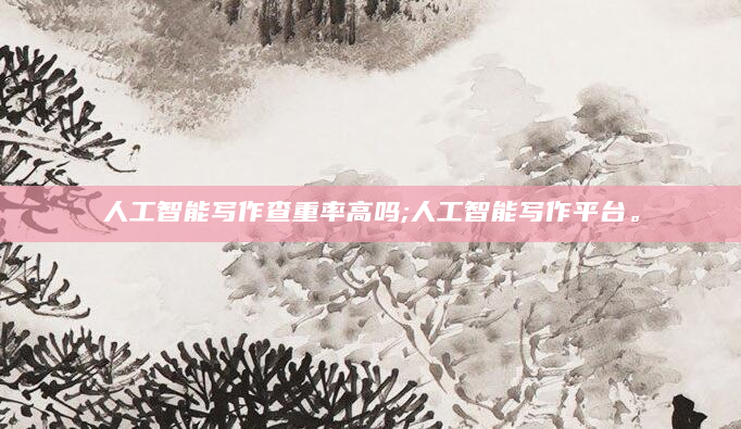 人工智能写作查重率高吗;人工智能写作平台。