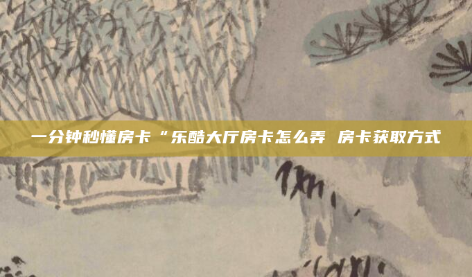 一分钟秒懂房卡“乐酷大厅房卡怎么弄 房卡获取方式