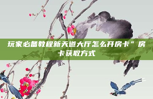 玩家必备教程新天道大厅怎么开房卡”房卡获取方式