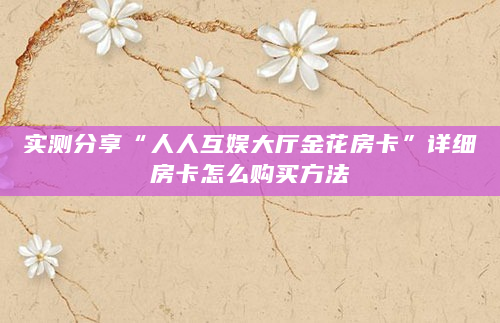 实测分享“人人互娱大厅金花房卡”详细房卡怎么购买方法