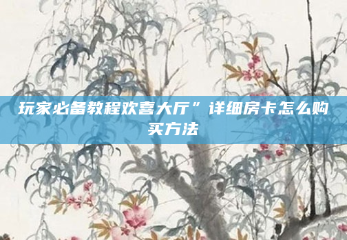 玩家必备教程欢喜大厅”详细房卡怎么购买方法