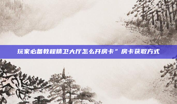 玩家必备教程精卫大厅怎么开房卡”房卡获取方式