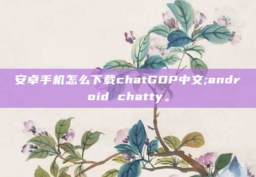 安卓手机怎么下载chatGDP中文;android chatty。