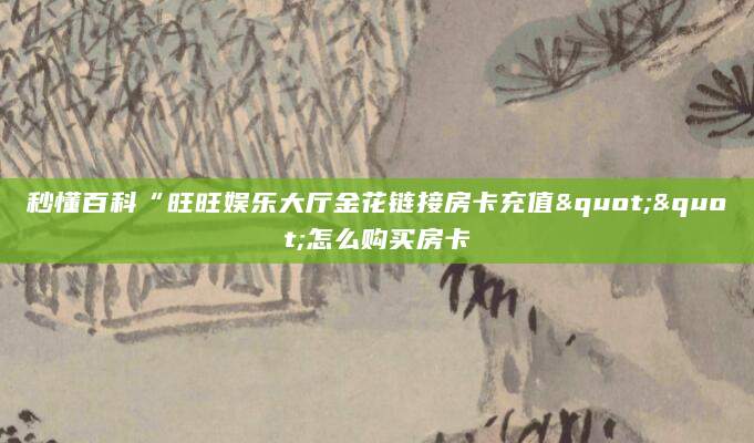 秒懂百科“旺旺娱乐大厅金花链接房卡充值""怎么购买房卡