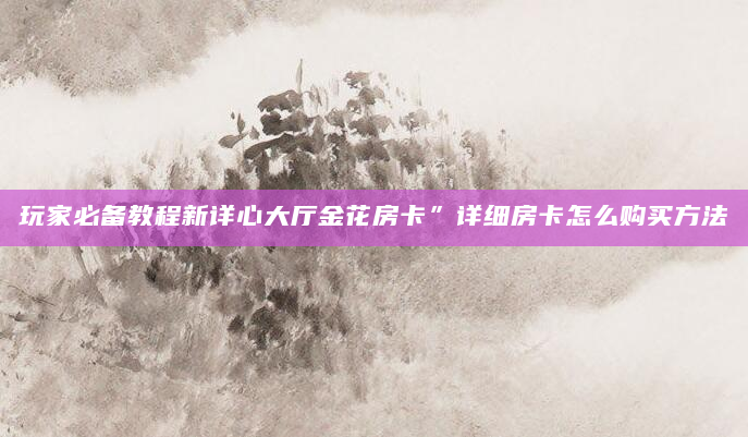 玩家必备教程新详心大厅金花房卡”详细房卡怎么购买方法