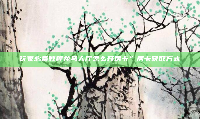 玩家必备教程龙马大厅怎么开房卡”房卡获取方式