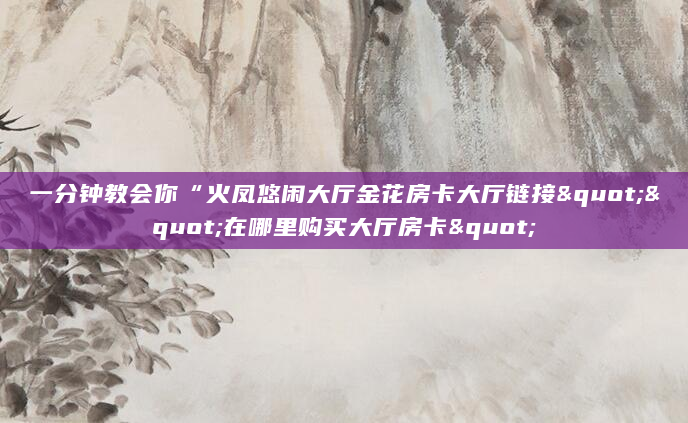 一分钟教会你“火凤悠闲大厅金花房卡大厅链接""在哪里购买大厅房卡"