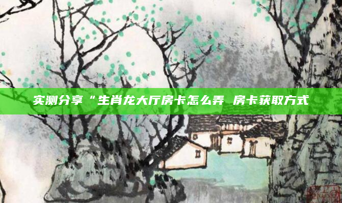 实测分享“生肖龙大厅房卡怎么弄 房卡获取方式