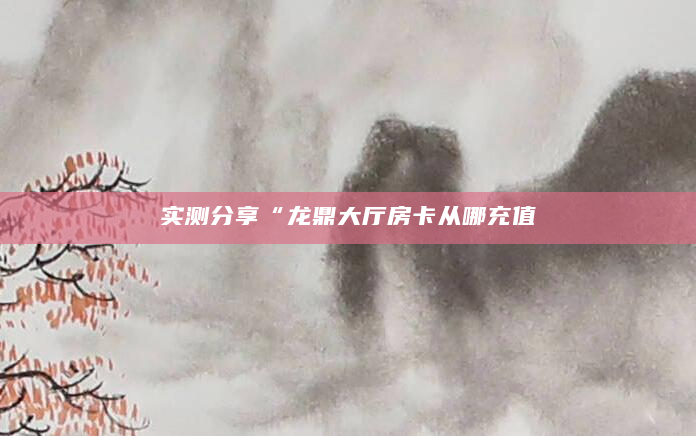 实测分享“龙鼎大厅房卡从哪充值