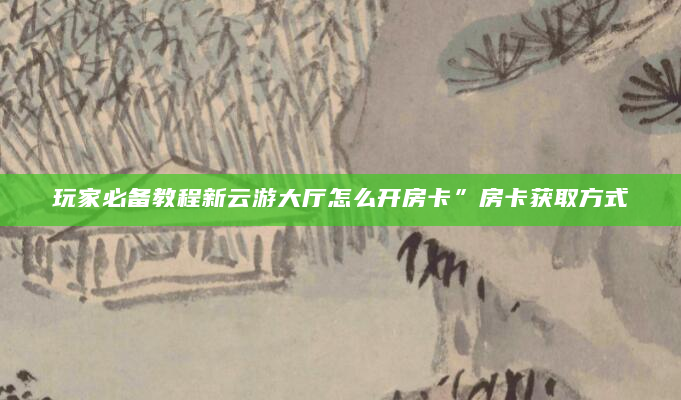 玩家必备教程新云游大厅怎么开房卡”房卡获取方式