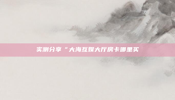 实测分享“大海互娱大厅房卡哪里买