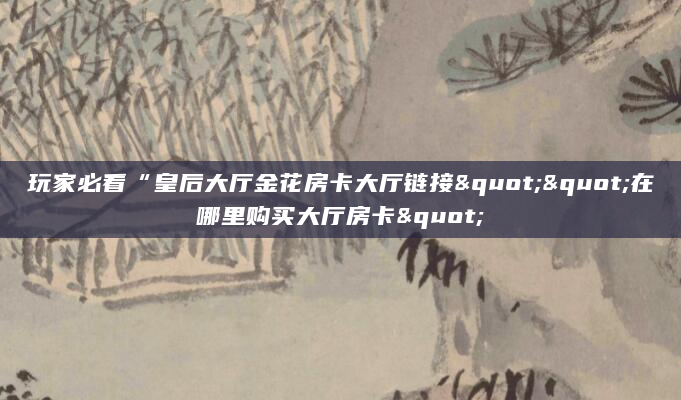 玩家必看“皇后大厅金花房卡大厅链接""在哪里购买大厅房卡"