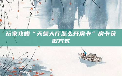 玩家攻略“天蝎大厅怎么开房卡”房卡获取方式