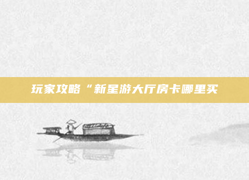 玩家攻略“新星游大厅房卡哪里买