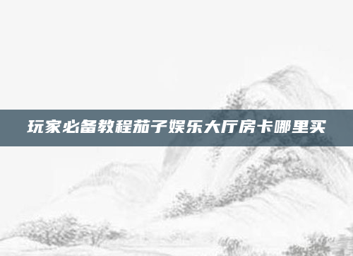 玩家必备教程茄子娱乐大厅房卡哪里买
