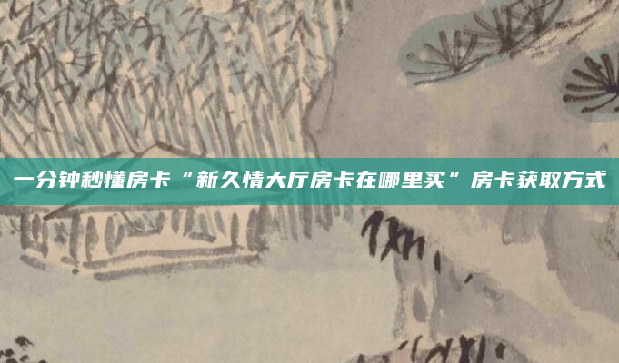 一分钟秒懂房卡“新久情大厅房卡在哪里买”房卡获取方式