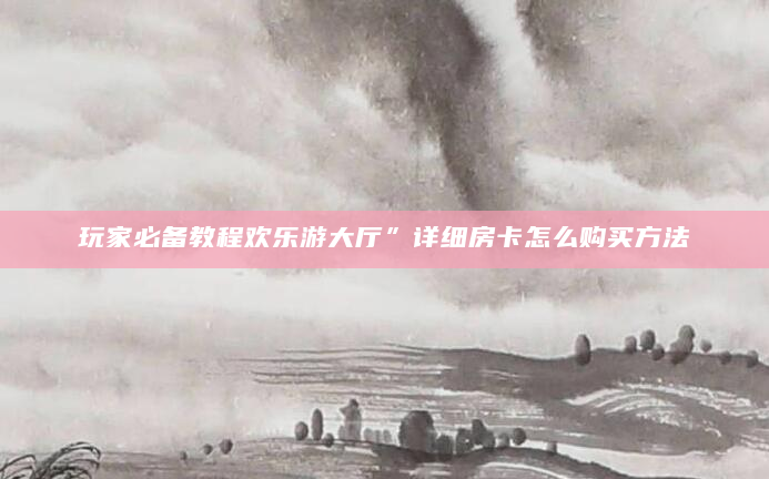 玩家必备教程欢乐游大厅”详细房卡怎么购买方法